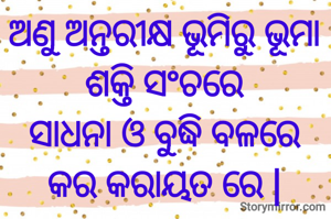ଅଣୁ ଅନ୍ତରୀକ୍ଷ ଭୂମିରୁ ଭୂମା
ଶକ୍ତି ସଂଚରେ
ସାଧନା ଓ ବୁଦ୍ଧି ବଳରେ
କର କରାୟତ ରେ |