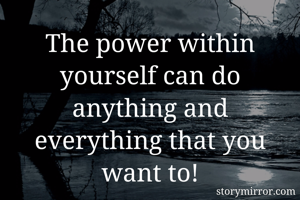 The power within yourself can do anything and everything that you want to!
