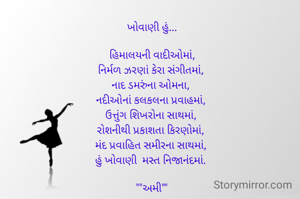 ખોવાણી હું...

હિમાલયની વાદીઓમાં,
નિર્મળ ઝરણાં કેરા સંગીતમાં, 
નાદ ડમરુંના ઓમના, 
નદીઓનાં કલકલના પ્રવાહમાં, 
ઉત્તુંગ શિખરોના સાથમાં, 
રોશનીથી પ્રકાશતા કિરણોમાં, 
મંદ પ્રવાહિત સમીરના સાથમાં, 
હું ખોવાણી  મસ્ત નિજાનંદમાં. 

""અમી""