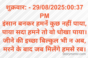 शुक्रवार: - 29/08/2025:00:37 PM
इंसान बनकर हमनें कुछ नहीं पाया,
पाया सदा हमने तो वो धोखा पाया।
जीने की इच्छा बिल्कुल भी न अब,
मरने के बाद जब मिलेंगे हमसे रब।