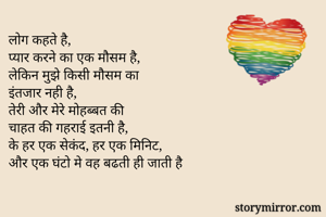 लोग कहते है, 
प्यार करने का एक मौसम है, 
लेकिन मुझे किसी मौसम का
इंतजार नही है, 
तेरी और मेरे मोहब्बत की
चाहत की गहराई इतनी है, 
के हर एक सेकंद, हर एक मिनिट,
और एक घंटो मे वह बढती ही जाती है 