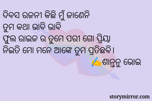 ଦିବସ ରଜନୀ କିଛି ମୁଁ ଜାଣେନି
ତୁମ କଥା ଭାବି ଭାବି
ଫୁଲ ରାଇଜ ର ତୁମେ ପରୀ ଗୋ ପ୍ରିୟା
ନିଇତି ମୋ ମନେ ଆଙ୍କେ ତୁମ ପ୍ରତିଛବି।
                                      ✍️ଶାନ୍ତନୁ ଭୋଇ
