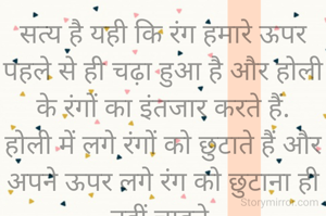 सत्य है यही कि रंग हमारे ऊपर पहले से ही चढ़ा हुआ है और होली के रंगों का इंतजार करते हैं.
होली में लगे रंगों को छुटाते हैं और अपने ऊपर लगे रंग को छुटाना ही नहीं चाहते.
एक ओर तो रंग का इंतजार करते हैं और दूसरी ओर रंगों से नफरत भी करते हैं.....✍️