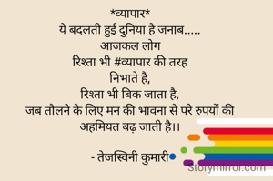 *व्यापार*
ये बदलती हुई दुनिया है जनाब.....
आजकल लोग
रिश्ता भी #व्यापार की तरह
निभाते है,
रिश्ता भी बिक जाता है,
जब तौलने के लिए मन की भावना से परे रुपयों की
अहमियत बढ़ जाती है।।

- तेजस्विनी कुमारी
