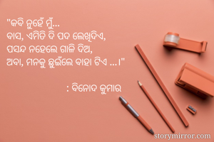 "କବି ନୁହେଁ ମୁଁ...
ବାସ, ଏମିତି ଦି ପଦ ଲେଖିଦିଏ,
ପସନ୍ଦ ନହେଲେ ଗାଳି ଦିଅ,
ଅବା, ମନକୁ ଛୁଇଁଲେ ବାହା ଟିଏ ...।"
                
                       : ବିନୋଦ କୁମାର