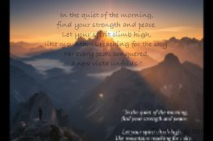 In the quiet of the morning,
find your strength and peace.
Let your spirit climb high,
like mountains reaching for the sky.
For every peak conquered,
a new vista unfolds."