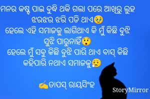 
ମନର କଷ୍ଟ ପାଇ ବୁଦ୍ଧି ଥକି ଗଲା ପରେ ଆଖିରୁ ଲୁହ ଝରଝର ଝରି ପଡି ଥାଏ🥹
ହେଲେ ଏହି ସମାଜକୁ ଲାଗିଥାଏ କି ମୁଁ କିଛି ବୁଝି ସୁଝି ପାରୁନାହିଁ😲
ହେଲେ ମୁଁ ସବୁ କିଛି ବୁଝି ପାରି ଥାଏ ବାସ୍ କିଛି କହିପାରି ନଥାଏ ସମାଜକୁ😮‍💨