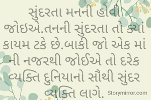 સુંદરતા મનની હોવી જોઇએ.તનની સુંદરતા તો ક્યાં કાયમ ટકે છે.બાકી જો એક માં ની નજરથી જોઈએ તો દરેક વ્યક્તિ દુનિયાનો સૌથી સુંદર વ્યક્તિ લાગે.

