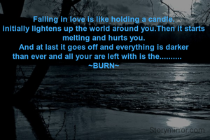 Falling in love is like holding a candle.
initially lightens up the world around you.Then it starts melting and hurts you.
And at last it goes off and everything is darker
than ever and all your are left with is the..........      
~BURN~