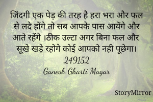 जिंदगी एक पेड़ की तरह है हरा भरा और फल से लदे होंगे तो सब आपके पास आयेंगे और आते रहेंगे ।ठीक उल्टा अगर बिना फल और सूखे खड़े रहोगे कोई आपको नही पूछेगा।
249152
Ganesh Gharti Magar