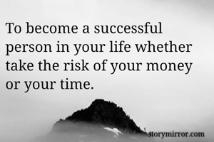 To become a successful person in your life whether take the risk of your money or your time.