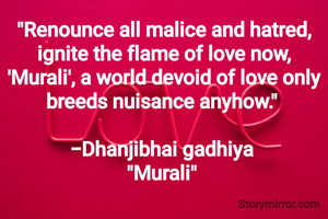 "Renounce all malice and hatred, ignite the flame of love now,
'Murali', a world devoid of love only breeds nuisance anyhow." 

-Dhanjibhai gadhiya 
"Murali" 
