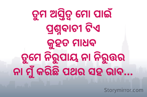 ତୁମ ଅସ୍ତିତ୍ବ ମୋ ପାଇଁ 
ପ୍ରଶ୍ନବାଚୀ ଟିଏ
କୁହତ ମାଧବ 
ତୁମେ ନିରୁପାୟ ନା ନିରୁତ୍ତର
ନା ମୁଁ କରିଛି ପଥର ସହ ଭାବ...