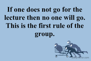 If one does not go for the lecture then no one will go. This is the first rule of the group.