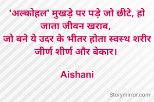'अल्कोहल' मुखड़े पर पड़े जो छीटे, हो जाता जीवन खराब, 
जो बने ये उदर के भीतर होता स्वस्थ शरीर जीर्ण शीर्ण और बेकार। 

Aishani
