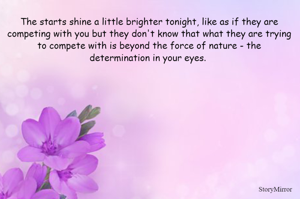 The starts shine a little brighter tonight, like as if they are competing with you but they don't know that what they are trying to compete with is beyond the force of nature - the determination in your eyes. 
