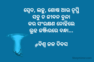 
ସ୍ବେଦ, ଲହୁ, ଶୋଷ ଆଉ ତୃପ୍ତି
ସବୁ ତ ଜୀବନ ବୁନ୍ଦା
କର ସଂରକ୍ଷଣ ନୋହିଲେ
ଲୁହ ଜଞ୍ଜିରରେ ବନ୍ଧା...

#ବିଶ୍ୱ ଜଳ ଦିବସ
