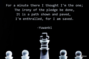 For a minute there I thought I'm the one;
The irony of the pledge be done,
It is a path shown and paved, 
I'm enthralled, for I am saved.

-Yuwanki