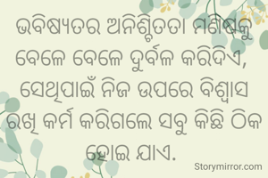 ଭବିଷ୍ୟତର ଅନିଶ୍ଚିତତା ମଣିଷକୁ ବେଳେ ବେଳେ ଦୁର୍ବଳ କରିଦିଏ, 
ସେଥିପାଇଁ ନିଜ ଉପରେ ବିଶ୍ୱାସ ରଖି କର୍ମ କରିଗଲେ ସବୁ କିଛି ଠିକ ହୋଇ ଯାଏ. 