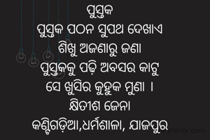 ପୁସ୍ତକ
ପୁସ୍ତକ ପଠନ ସୁପଥ ଦେଖାଏ
ଶିଖୁ ଅଜଣାରୁ ଜଣା
ପୁସ୍ତକକୁ ପଢ଼ି ଅବସର କାଟୁ
ସେ ଖୁସିର କୁହୁକ ମୁଣା ।
କ୍ଷିତୀଶ ଜେନା
କଣ୍ଟିଗଡ଼ିଆ,ଧର୍ମଶାଳା, ଯାଜପୁର

