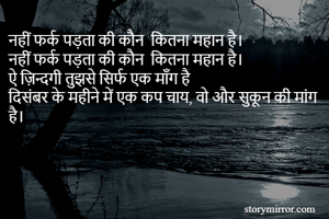 नहीं फर्क पड़ता की कौन  कितना महान है। 
नहीं फर्क पड़ता की कौन  कितना महान है। 
ऐ ज़िन्दगी तुझसे सिर्फ एक माँग है 
दिसंबर के महीने में एक कप चाय, वो और सुकून की मांग है। 