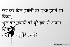 रख कर दिल हथेली पर इश्क़ हमने भी किया,
भूल कर ज़माने को पूरे हक से अपना लिया ।।
- सचिन चतुर्वेदी, कवि