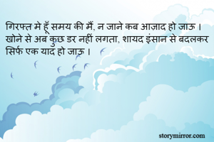 गिरफ्त मे हूँ समय की मैं, न जाने कब आज़ाद हो जाऊ ।
खोने से अब कुछ डर नहीं लगता, शायद इंसान से बदलकर सिर्फ एक याद हो जाऊ ।