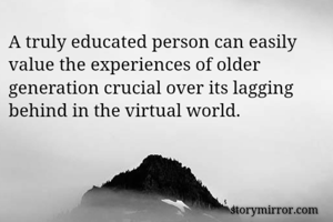 A truly educated person can easily value the experiences of older generation crucial over its lagging behind in the virtual world.