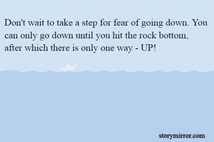 Don't wait to take a step for fear of going down. You can only go down until you hit the rock bottom, after which there is only one way - UP!