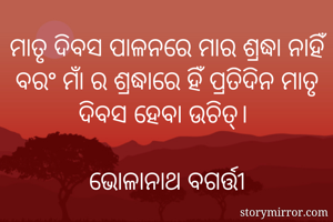 ମାତୃ ଦିବସ ପାଳନରେ ମାର ଶ୍ରଦ୍ଧା ନାହିଁ ବରଂ ମାଁ ର ଶ୍ରଦ୍ଧାରେ ହିଁ ପ୍ରତିଦିନ ମାତୃ ଦିବସ ହେବା ଉଚିତ୍। 
                                            ଭୋଳାନାଥ ବଗର୍ତ୍ତୀ