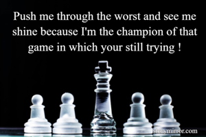 Push me through the worst and see me shine because I'm the champion of that game in which your still trying !