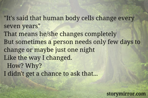 "It's said that human body cells change every seven years"
That means he/she changes completely
But sometimes a person needs only few days to change or maybe just one night
Like the way I changed.
  How? Why?
I didn't get a chance to ask that...