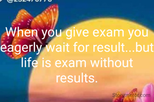 When you give exam you eagerly wait for result...but life is exam without results.