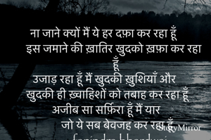 ना जाने क्यों मैं ये हर दफ़ा कर रहा हूँ 
इस जमाने की ख़ातिर खुदको ख़फ़ा कर रहा हूँ 
उजाड़ रहा हूँ मैं खुदकी ख़ुशियाँ और 
खुदकी ही ख़्वाहिशों को तबाह कर रहा हूँ 
अजीब सा सर्फ़िरा हूँ मैं यार 
जो ये सब बेवजह कर रहा हूँ 