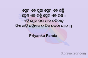 ପ୍ରେମ ଏକ ପୂଜା ପ୍ରେମ ଏକ ଶକ୍ତି
‎ ପ୍ରେମ ଏକ ଭକ୍ତି ପ୍ରେମ ଏକ ରସ ।
‎ ଏହି ପ୍ରେମ ରସ ପାନ କରିବାକୁ
‎ କିଏ ଚାହିଁ ରହିଥାଏ ତ କିଏ ଛଳନା ରଚେ ।।
‎
Priyanka Panda