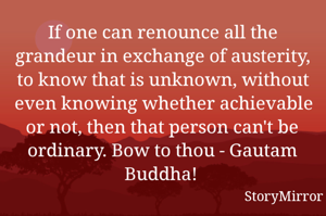 If one can renounce all the grandeur in exchange of austerity, to know that is unknown, without even knowing whether achievable or not, then that person can't be ordinary. Bow to thou - Gautam Buddha! 