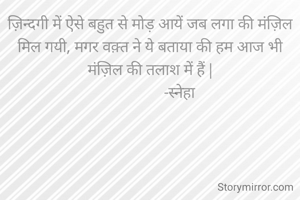 ज़िन्दगी में ऐसे बहुत से मोड़ आयें जब लगा की मंज़िल मिल गयी, मगर वक़्त ने ये बताया की हम आज भी मंज़िल की तलाश में हैं |
                -स्नेहा 