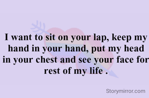 I want to sit on your lap, keep my hand in your hand, put my head in your chest and see your face for rest of my life .