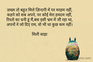 ज़ख्म तो बहुत मिले ज़िन्दगी में पर मरहम नहीं,
कहने को सब अपने, पर कोई मेरा हमदम नहीं,
रिश्तो का धनी हूं मैं,बस इसी भ्रम में जी रहा था,
अपनों ने जो दिए ग़म, वो भी था कुछ कम नहीं।

मिली साहा