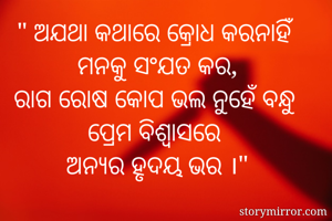 " ଅଯଥା କଥାରେ କ୍ରୋଧ କରନାହିଁ 
ମନକୁ ସଂଯତ କର,
ରାଗ ରୋଷ କୋପ ଭଲ ନୁହେଁ ବନ୍ଧୁ 
ପ୍ରେମ ବିଶ୍ବାସରେ 
ଅନ୍ଯର ହୃଦୟ ଭର ।"

