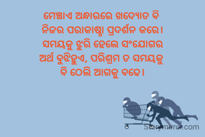 ମେଞ୍ଚାଏ ଅନ୍ଧାରରେ ଖଦ୍ୟୋତ ବି 
ନିଜର ପରାକାଷ୍ଠା ପ୍ରଦର୍ଶନ କରେ।
ସମୟକୁ ଝୁରି ହେଲେ ସଂଯୋଗର
ଅର୍ଥ ବୁଝିହୁଏ, ପରିଶ୍ରମ ତ ସମୟକୁ 
ବି ଠେଲି ଆଗକୁ ବଢେ।