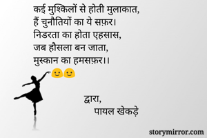 कई मुश्किलों से होती मुलाकात,
हैं चुनौतियों का ये सफ़र।
निडरता का होता एहसास,
जब हौसला बन जाता,
मुस्कान का हमसफ़र।।
       🙂🙂

                    द्वारा,
                        पायल खेकड़े