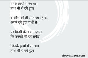 रंग
"""

उनके हाथों में रंग था। 
हाथ भी थे रंगे हुए। 

वे औरों को ही रंगते जा रहे थे,
अपने रंगे हुए हाथों से।

पर किसी की क्या मज़ाल,
कि उनको भी रंग सके? 

जिनके हाथों में रंग था। 
हाथ भी थे रंगे हुए।

भाऊराव महंत