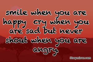 smile when you are happy  cry when you are sad but never shout when you are angry.