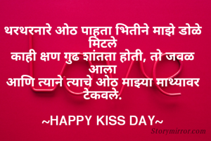थरथरनारे ओठ पाहता भितीने माझे डोळे मिटले
काही क्षण गुढ शांतता होती, तो जवळ आला
आणि त्याने त्याचे ओठ माझ्या माथ्यावर टेकवले.

~HAPPY KISS DAY~