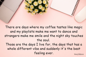 There are days where my coffee tastes like magic and my playlists make me want to dance and strangers make me smile and the night sky touches the soul. Those are the days I live for, the days that has a whole different vibe and suddenly it's the best feeling ever.
