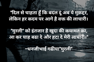 "दिल से चाहता हूंँ कि बदल दूं अब ये मुक़द्दर,
लेकिन हर कदम पर आगे है वक्त की लाचारी। 

"मुरली" को इंतजार है खुदा की कयामत का,
आ कर चाह बढा दे और हटा दे मेरी लाचारी।" 

-धनजीभाई गढीया"मुरली" 
