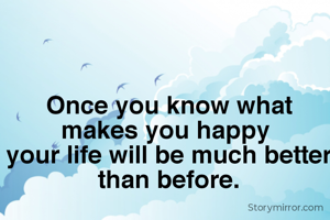 Once you know what makes you happy 
your life will be much better than before.

