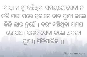 ବାପା ମାଙ୍କୁ ବଞ୍ଚିଥିବା ସମୟରେ ସେବା ନ କରି ମଲା ପରେ ହଜାରେ ଦାନ ପୁଣ୍ୟ କଲେ କିଛି ଲାଭ ନୁହେଁ । ବରଂ ବଞ୍ଚିଥିବା ସମୟ ରେ ଯଥ। ସମ୍ଭବ ସେବା କଲେ ଅବଶ୍ୟ ପୁଣ୍ୟ। ମିଳିପାରିବ ।।