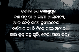 ସେଦିନ ସେ ବଖାଣୁଥିଲା
କଣ ସବୁ ତା ଆଗାମୀ ଆଭିଜାତ୍ୟ,
ଆଉ କେହି ଜଣେ ବୁଝାଇଦେଲା....
ବର୍ତ୍ତମାନ ଟା ବି ଟିକେ ପରେ ଅତୀତ,
ଆଉ ସ୍ବପ୍ନ ସବୁ ସ୍ମୃତି, ହେଲା ପରେ ସତ।